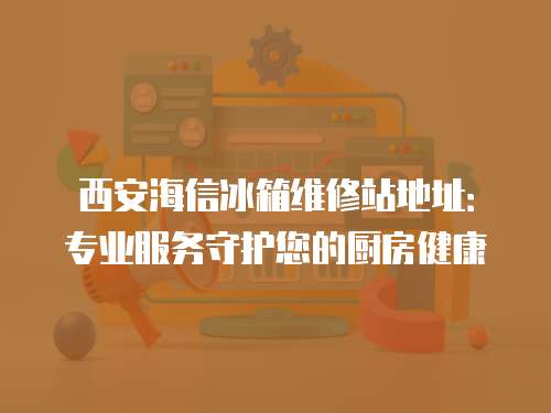 西安海信冰箱維修站地址：專業(yè)服務(wù)守護(hù)您的廚房健康