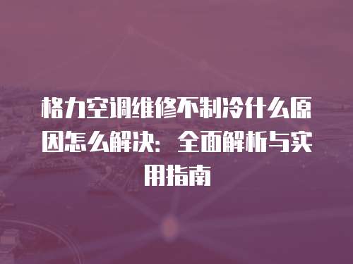 格力空調維修不制冷什么原因怎么解決：全面解析與實用指南