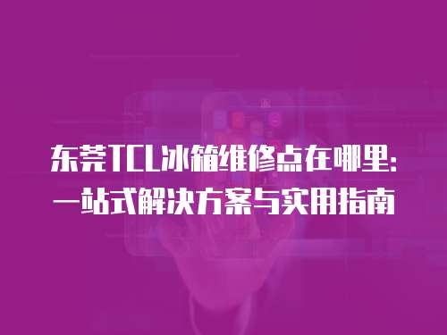 東莞TCL冰箱維修點在哪里：一站式解決方案與實用指南