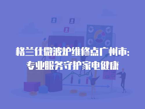 格蘭仕微波爐維修點廣州市：專業服務守護家電健康
