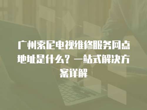 廣州索尼電視維修服務網點地址是什么？一站式解決方案詳解