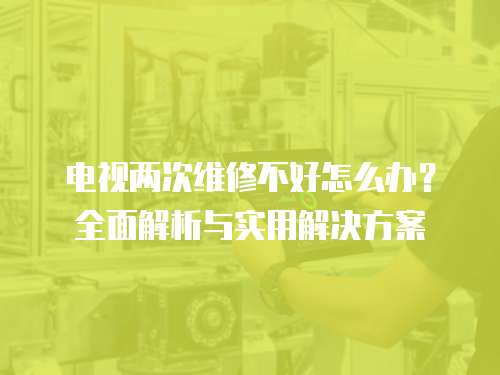電視兩次維修不好怎么辦？全面解析與實用解決方案