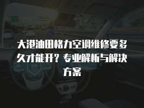 大港油田格力空調維修要多久才能開？專業解析與解決方案