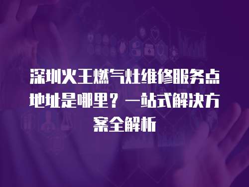 深圳火王燃氣灶維修服務點地址是哪里？一站式解決方案全解析