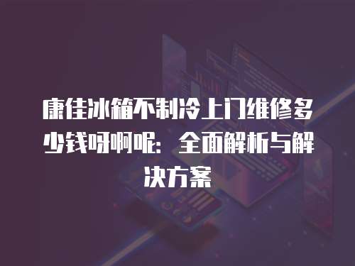康佳冰箱不制冷上門維修多少錢呀啊呢：全面解析與解決方案