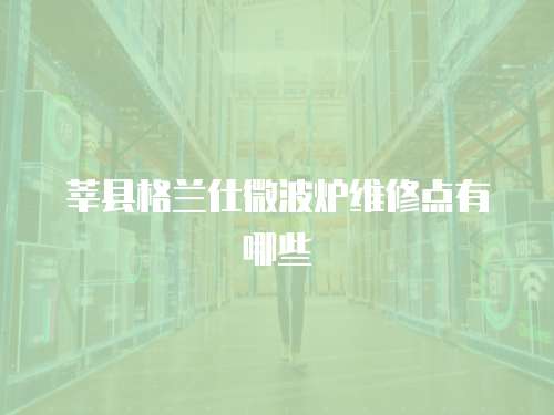 莘縣格蘭仕微波爐維修點(diǎn)有哪些