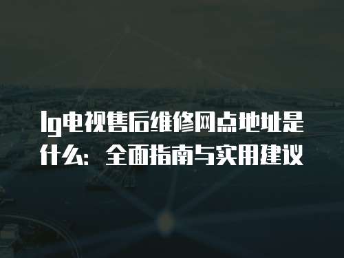 lg電視售后維修網點地址是什么：全面指南與實用建議