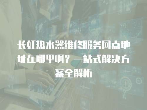 長虹熱水器維修服務網點地址在哪里啊？一站式解決方案全解析