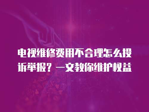 電視維修費用不合理怎么投訴舉報？一文教你維護權益