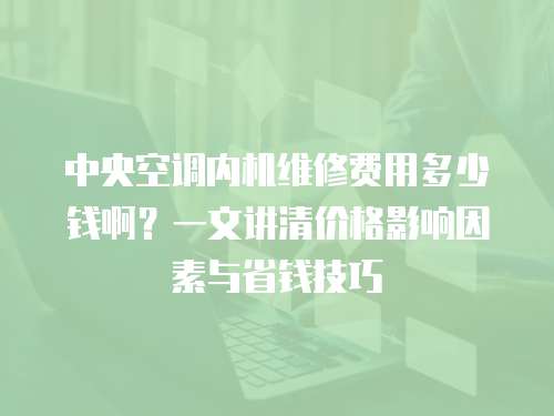 中央空調內機維修費用多少錢啊？一文講清價格影響因素與省錢技巧