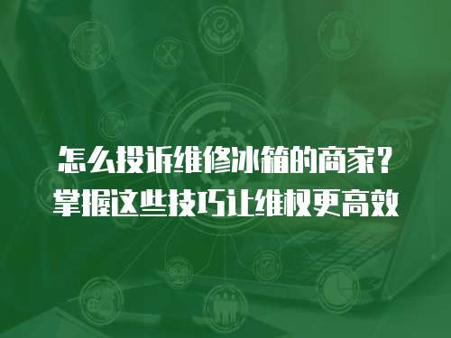 怎么投訴維修冰箱的商家？掌握這些技巧讓維權更高效