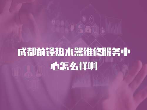 成都前鋒熱水器維修服務中心怎么樣啊