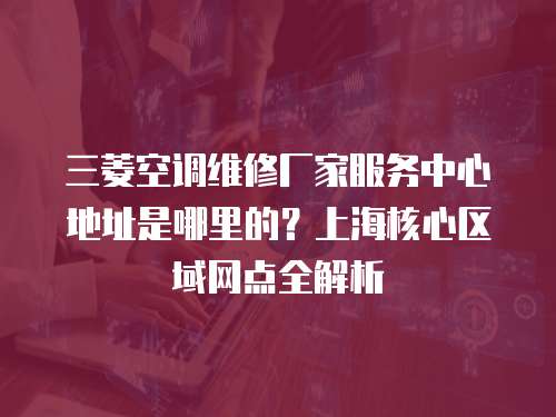 三菱空調(diào)維修廠家服務中心地址是哪里的？上海核心區(qū)域網(wǎng)點全解析