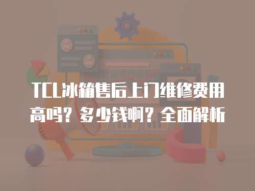 TCL冰箱售后上門維修費用高嗎？多少錢啊？全面解析