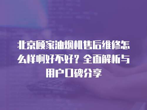 北京顧家油煙機售后維修怎么樣啊好不好？全面解析與用戶口碑分享