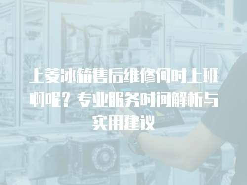 上菱冰箱售后維修何時(shí)上班啊呢？專業(yè)服務(wù)時(shí)間解析與實(shí)用建議