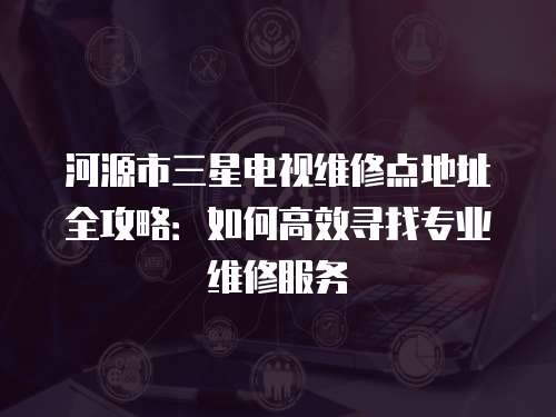 河源市三星電視維修點地址全攻略：如何高效尋找專業維修服務