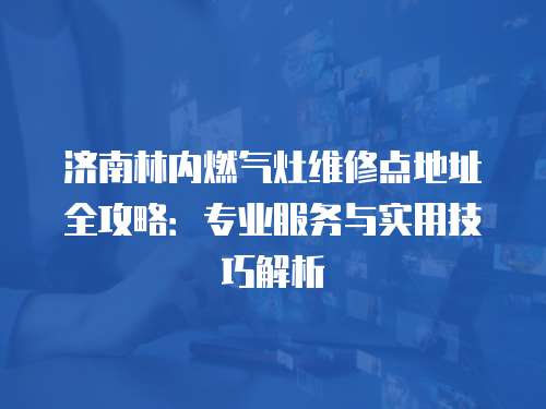 濟(jì)南林內(nèi)燃?xì)庠罹S修點(diǎn)地址全攻略：專(zhuān)業(yè)服務(wù)與實(shí)用技巧解析