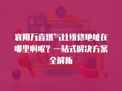 襄陽萬喜燃氣灶維修地址在哪里啊呢？一站式解決方案全解析