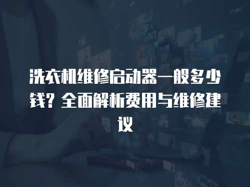 洗衣機維修啟動器一般多少錢？全面解析費用與維修建議