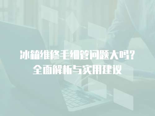 冰箱維修毛細管問題大嗎？全面解析與實用建議
