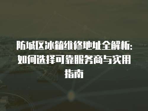 防城區冰箱維修地址全解析：如何選擇可靠服務商與實用指南