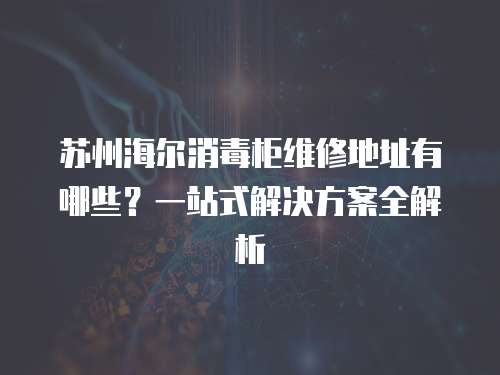 蘇州海爾消毒柜維修地址有哪些？一站式解決方案全解析