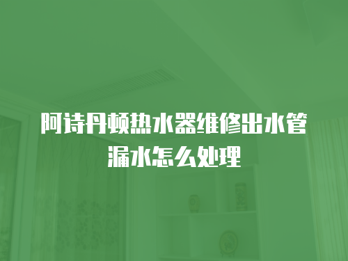 阿詩丹頓熱水器維修出水管漏水怎么處理